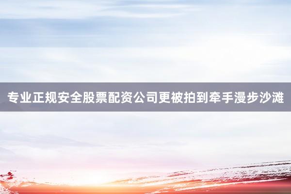 专业正规安全股票配资公司更被拍到牵手漫步沙滩