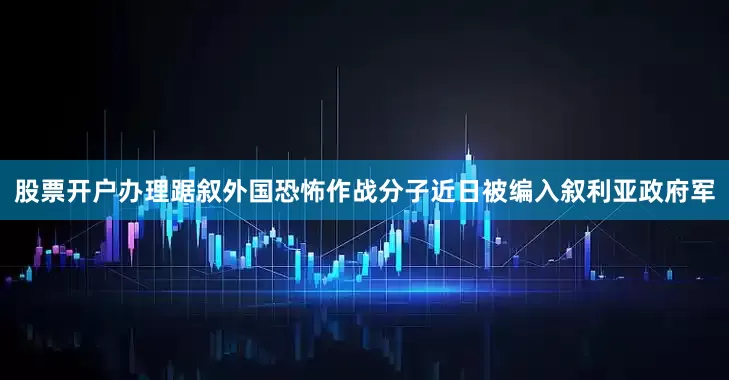 股票开户办理踞叙外国恐怖作战分子近日被编入叙利亚政府军