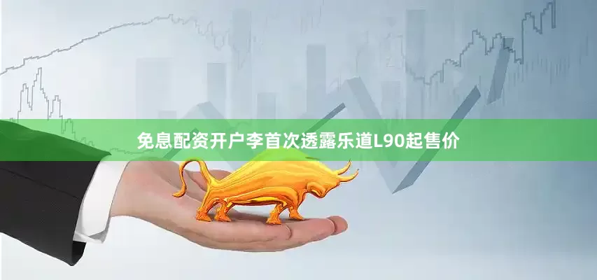 免息配资开户李首次透露乐道L90起售价