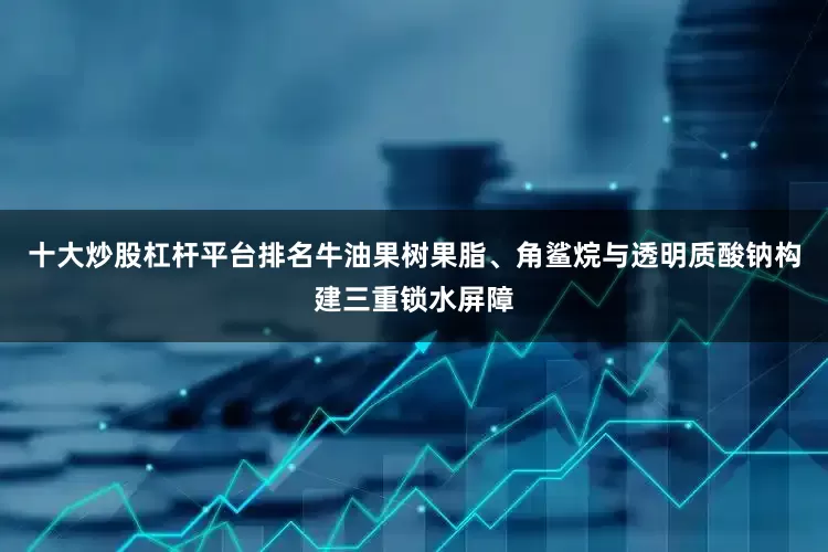 十大炒股杠杆平台排名牛油果树果脂、角鲨烷与透明质酸钠构建三重锁水屏障
