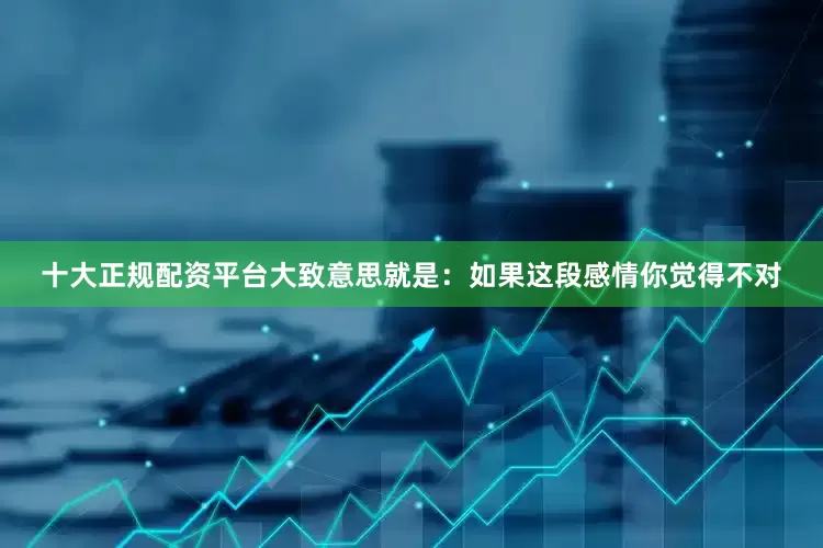十大正规配资平台大致意思就是：如果这段感情你觉得不对