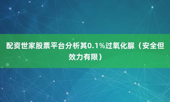 配资世家股票平台分析其0.1%过氧化脲（安全但效力有限）