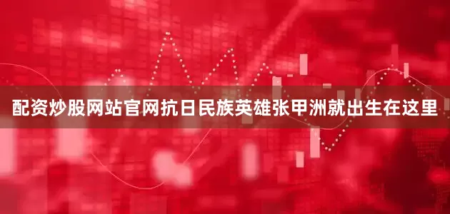 配资炒股网站官网抗日民族英雄张甲洲就出生在这里