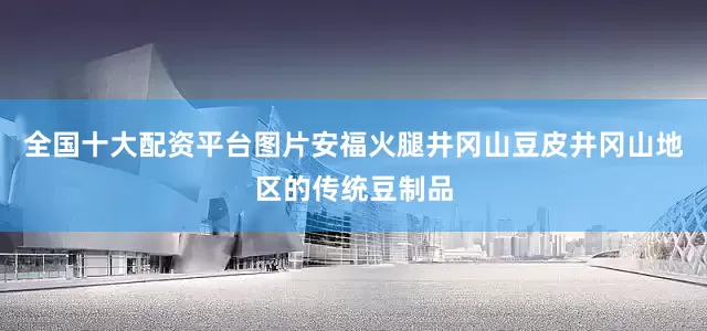 全国十大配资平台图片安福火腿井冈山豆皮井冈山地区的传统豆制品