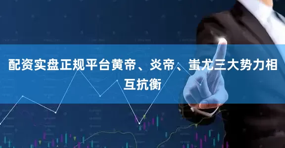 配资实盘正规平台黄帝、炎帝、蚩尤三大势力相互抗衡