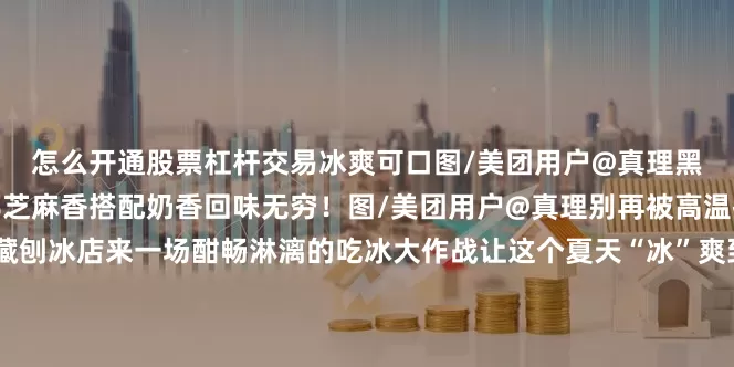 怎么开通股票杠杆交易冰爽可口图/美团用户@真理黑芝麻牛乳冰也很惊艳浓郁芝麻香搭配奶香回味无穷！图/美团用户@真理别再被高温折磨啦赶紧去这几家宝藏刨冰店来一场酣畅淋漓的吃冰大作战让这个夏天“冰”爽到底！西安文旅出品编辑：吴兆轩视觉：吴兆轩责校：王蓉静审核：杨海雄发布于：北京市