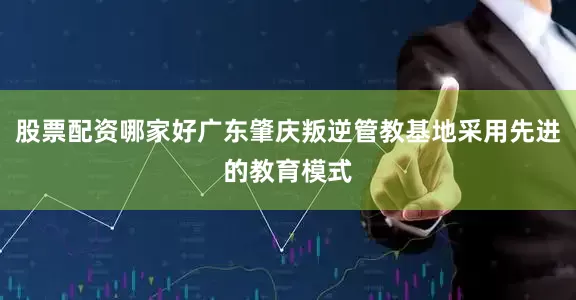 股票配资哪家好广东肇庆叛逆管教基地采用先进的教育模式