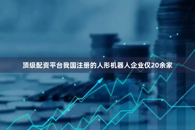 顶级配资平台我国注册的人形机器人企业仅20余家