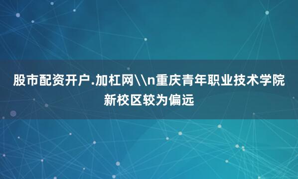 股市配资开户.加杠网\n重庆青年职业技术学院新校区较为偏远