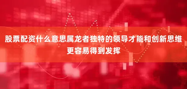 股票配资什么意思属龙者独特的领导才能和创新思维更容易得到发挥