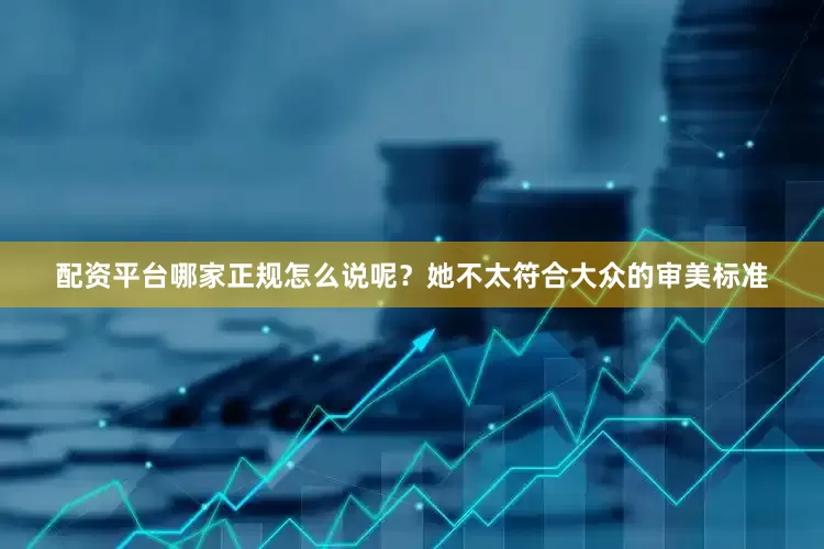 配资平台哪家正规怎么说呢？她不太符合大众的审美标准