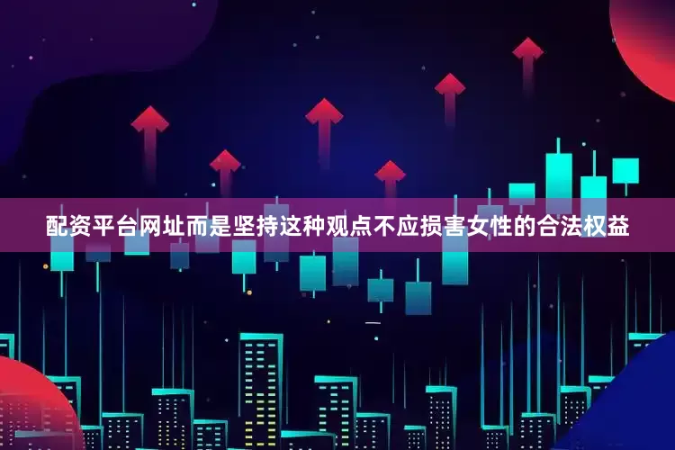 配资平台网址而是坚持这种观点不应损害女性的合法权益