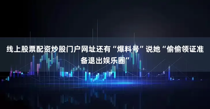 线上股票配资炒股门户网址还有“爆料号”说她“偷偷领证准备退出娱乐圈”